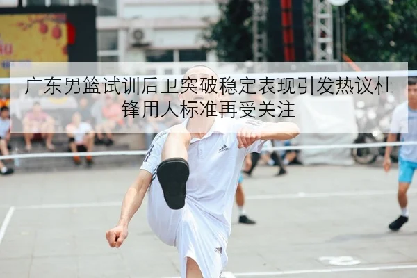 广东男篮试训后卫突破稳定表现引发热议杜锋用人标准再受关注