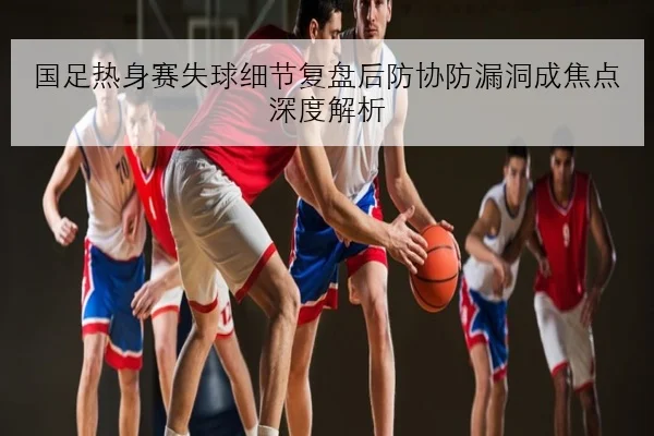 国足热身赛失球细节复盘后防协防漏洞成焦点深度解析
